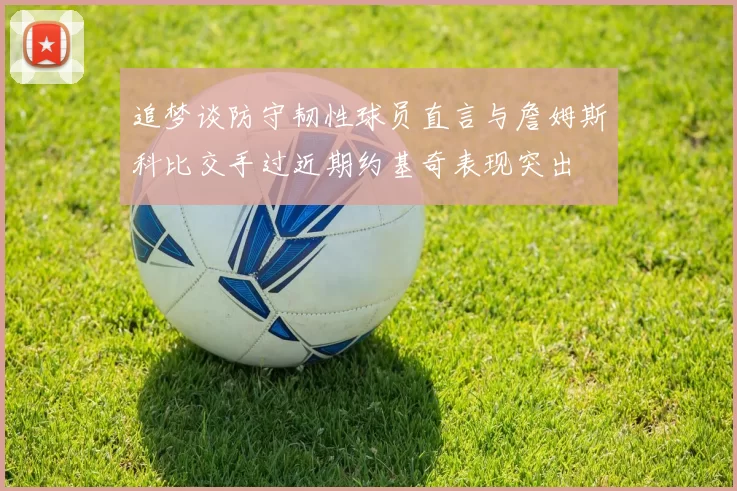 追梦谈防守韧性球员直言与詹姆斯科比交手过近期约基奇表现突出