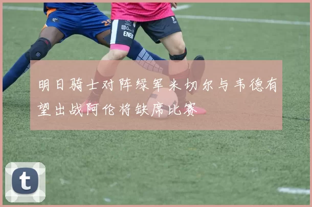 明日骑士对阵绿军米切尔与韦德有望出战阿伦将缺席比赛