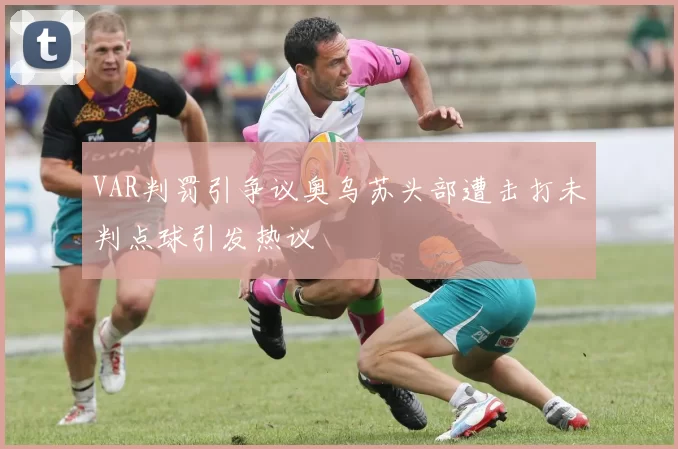VAR判罚引争议奥乌苏头部遭击打未判点球引发热议