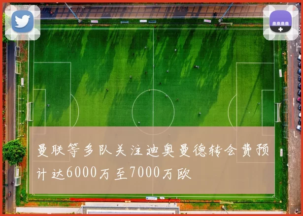 曼联等多队关注迪奥曼德转会费预计达6000万至7000万欧
