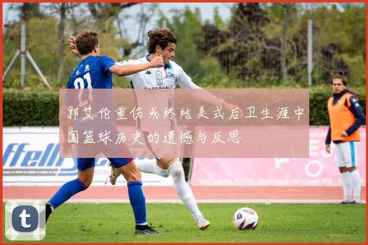 郭艾伦重伤或终结美式后卫生涯中国篮球历史的遗憾与反思