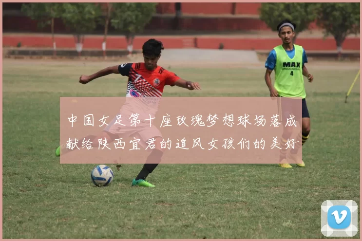 中国女足第十座玫瑰梦想球场落成献给陕西宜君的追风女孩们的美好祝福