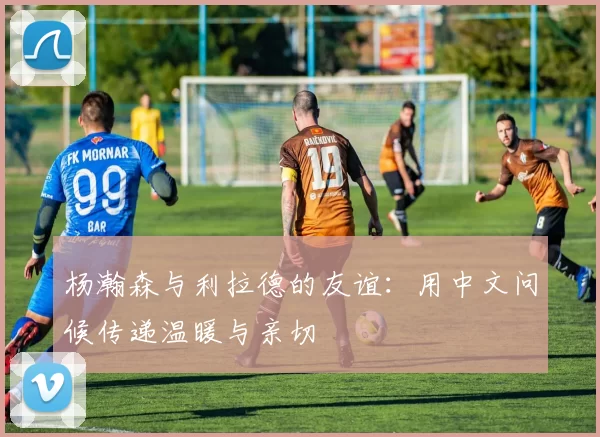 杨瀚森与利拉德的友谊：用中文问候传递温暖与亲切