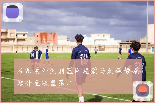 活塞意外失利篮网逆袭马刺强势崛起升至联盟第二