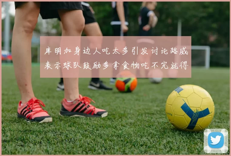 库明加身边人吃太多引发讨论路威表示球队鼓励多拿食物吃不完就得扔掉