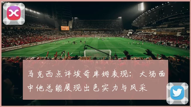 马克西点评埃奇库姆表现：大场面中他总能展现出色实力与风采