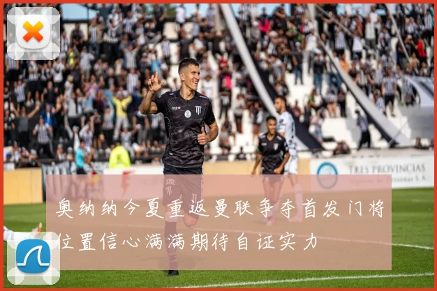 奥纳纳今夏重返曼联争夺首发门将位置信心满满期待自证实力