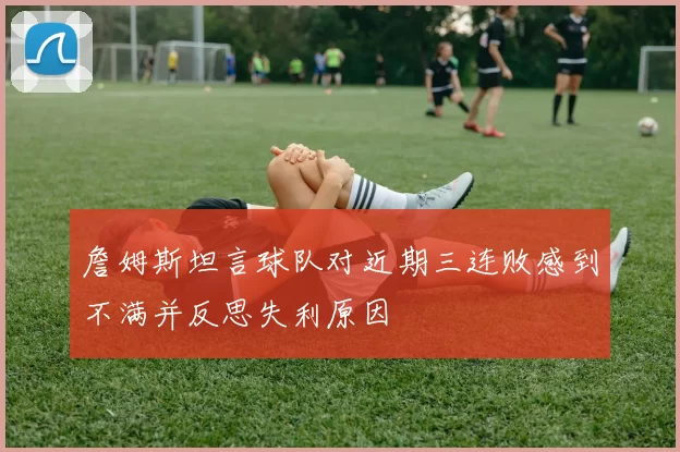 詹姆斯坦言球队对近期三连败感到不满并反思失利原因