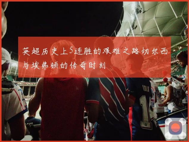 英超历史上5连胜的艰难之路切尔西与埃弗顿的传奇时刻