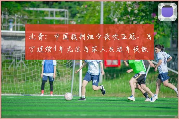 北青：中国裁判组今夜吹亚冠，马宁连续4年无法与家人共进年夜饭