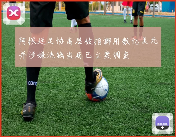 阿根廷足协高层被指挪用数亿美元并涉嫌洗钱当局已立案调查
