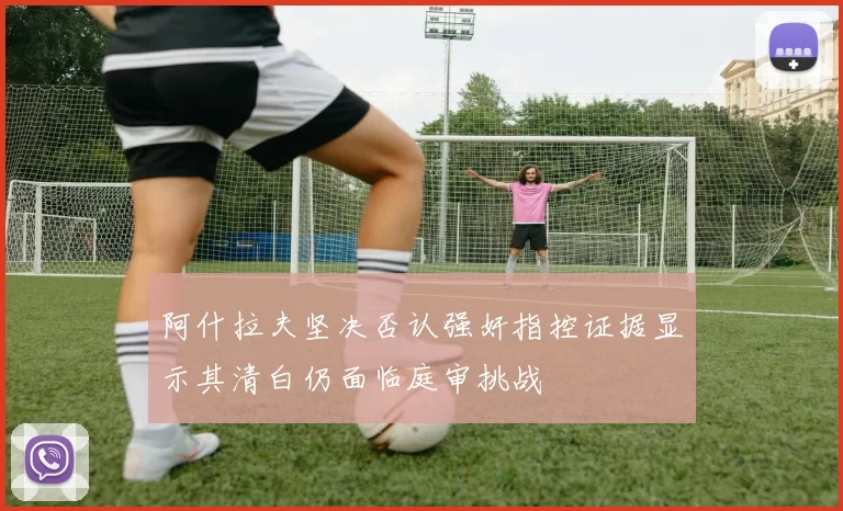 阿什拉夫坚决否认强奸指控证据显示其清白仍面临庭审挑战
