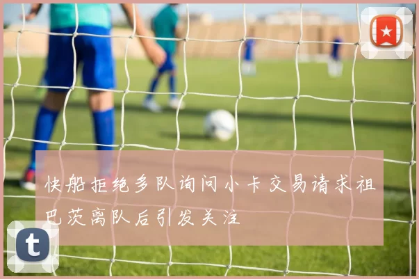 快船拒绝多队询问小卡交易请求祖巴茨离队后引发关注